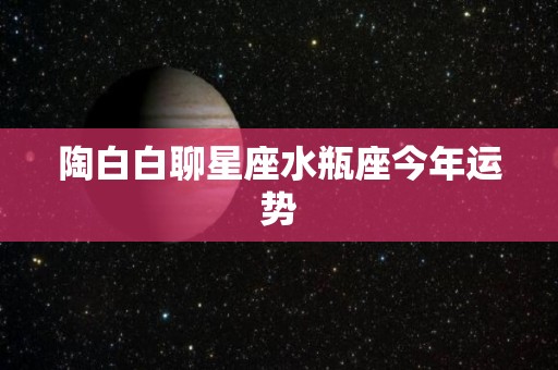 陶白白聊星座水瓶座今年运势