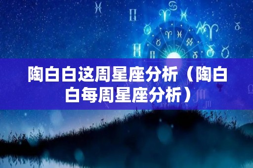 陶白白这周星座分析（陶白白每周星座分析）