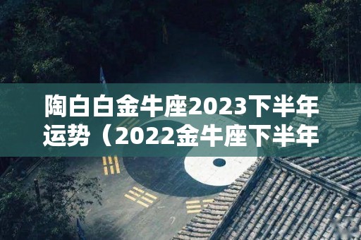 陶白白金牛座2023下半年运势（2022金牛座下半年运势）