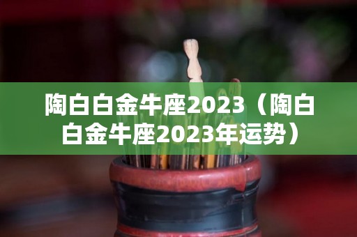 陶白白金牛座2023（陶白白金牛座2023年运势）