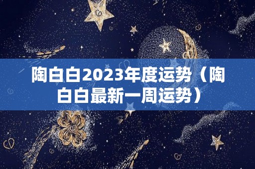 陶白白2023年度运势（陶白白最新一周运势）