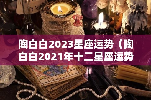 陶白白2023星座运势（陶白白2021年十二星座运势）