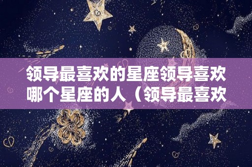 领导最喜欢的星座领导喜欢哪个星座的人（领导最喜欢的星座女）