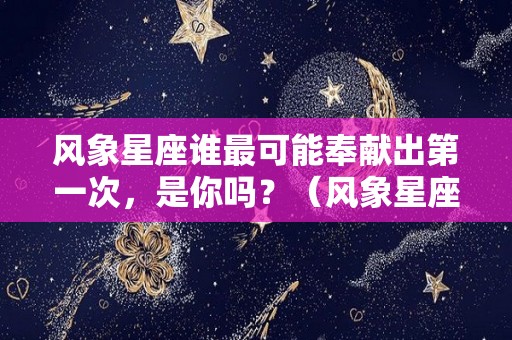 风象星座谁最可能奉献出第一次，是你吗？（风象星座谁最可能奉献出第一次,是你吗英语）