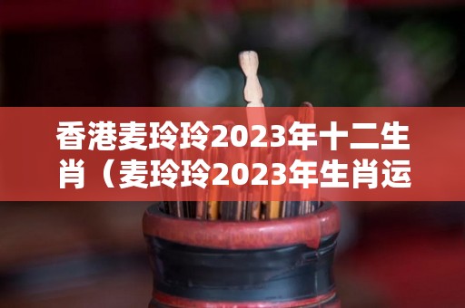 香港麦玲玲2023年十二生肖（麦玲玲2023年生肖运势测算）