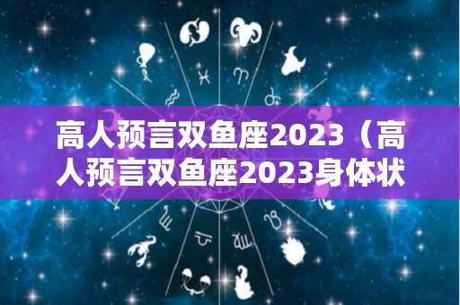 高人预言双鱼座2023（高人预言双鱼座2023身体状况如何）