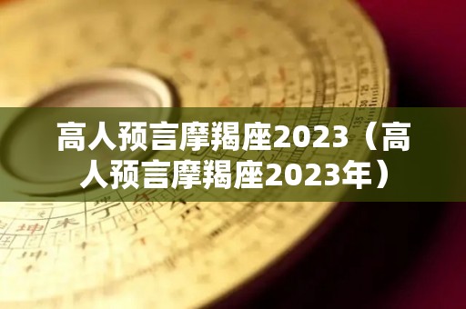 高人预言摩羯座2023（高人预言摩羯座2023年）