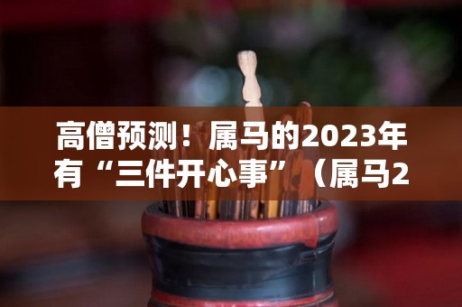 高僧预测！属马的2023年有“三件开心事”（属马2023年运势及运程2023年属马人的全年运势）