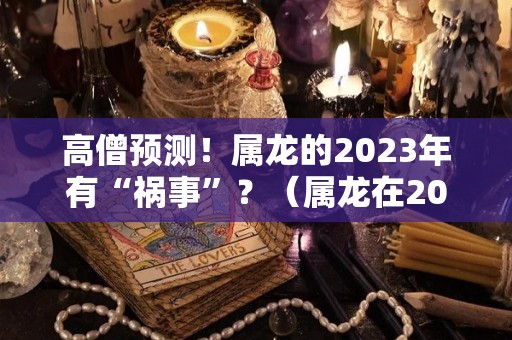 高僧预测！属龙的2023年有“祸事”？（属龙在2023年的运势怎么样 全年）