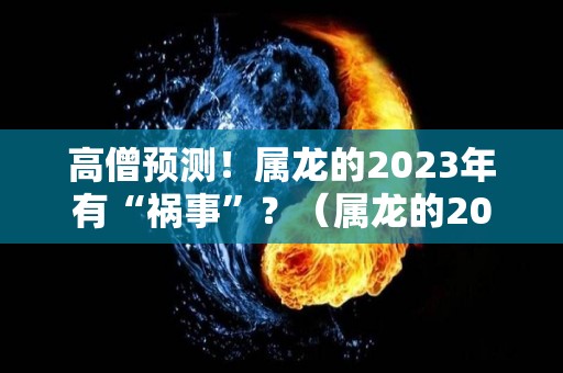 高僧预测！属龙的2023年有“祸事”？（属龙的2023年运势和财运怎么样）