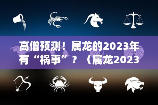 高僧预测！属龙的2023年有“祸事”？（属龙2023年运势及运程_2023年属龙人的全年运势）