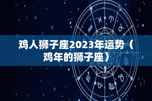 鸡人狮子座2023年运势（鸡年的狮子座）