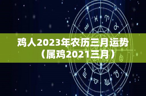 鸡人2023年农历三月运势（属鸡2021三月）