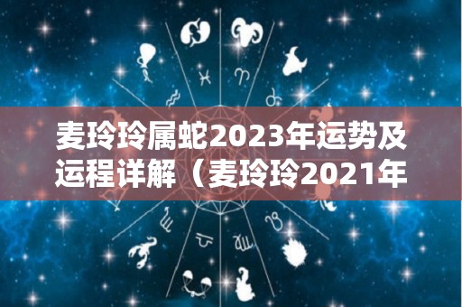 麦玲玲属蛇2023年运势及运程详解（麦玲玲2021年属蛇人的全年运势）