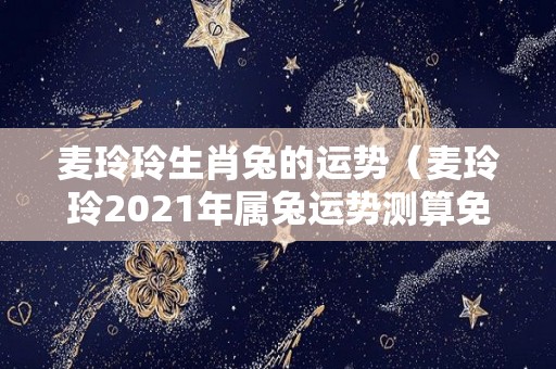 麦玲玲生肖兔的运势（麦玲玲2021年属兔运势测算免费）