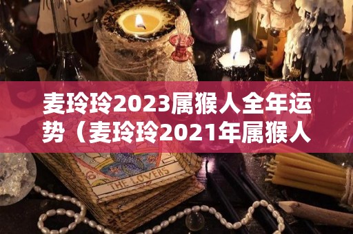 麦玲玲2023属猴人全年运势（麦玲玲2021年属猴人的全年运势）