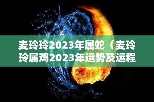 麦玲玲2023年属蛇（麦玲玲属鸡2023年运势及运程）