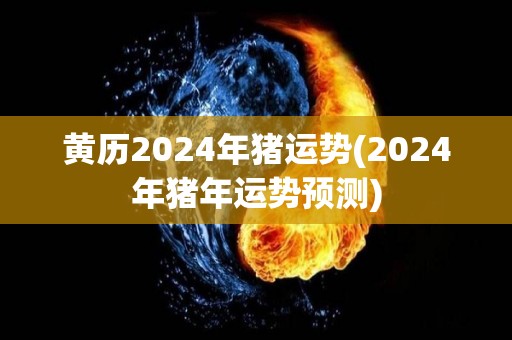 黄历2024年猪运势(2024年猪年运势预测)