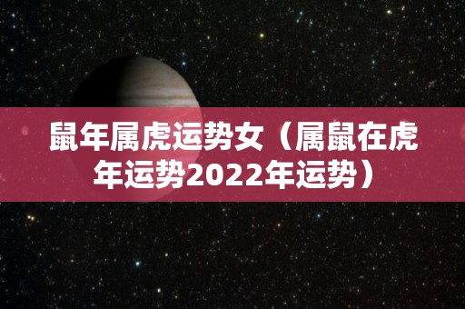 鼠年属虎运势女（属鼠在虎年运势2022年运势）