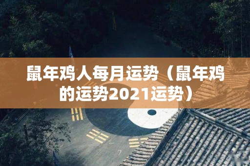 鼠年鸡人每月运势（鼠年鸡的运势2021运势）