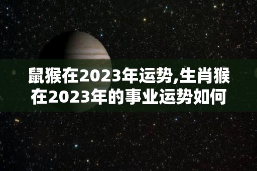 鼠猴在2023年运势,生肖猴在2023年的事业运势如何？