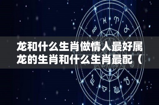 龙和什么生肖做情人最好属龙的生肖和什么生肖最配（生肖龙和谁在一起最配?一生不离不弃,晚年幸福美满!）