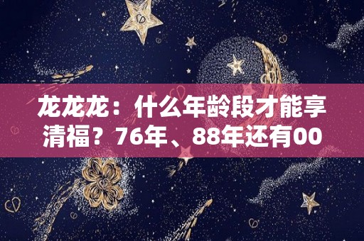 龙龙龙：什么年龄段才能享清福？76年、88年还有00年的注意了（什么年代属龙）