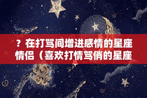 ？在打骂间增进感情的星座情侣（喜欢打情骂俏的星座）