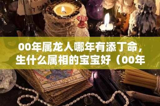 00年属龙人哪年有添丁命，生什么属相的宝宝好（00年属龙什么时辰出生比较好）