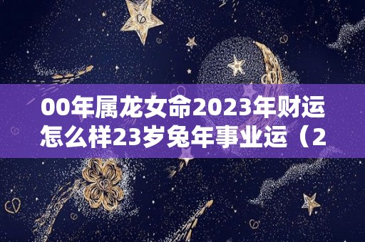 00年属龙女命2023年财运怎么样23岁兔年事业运（2021年00年属龙女）