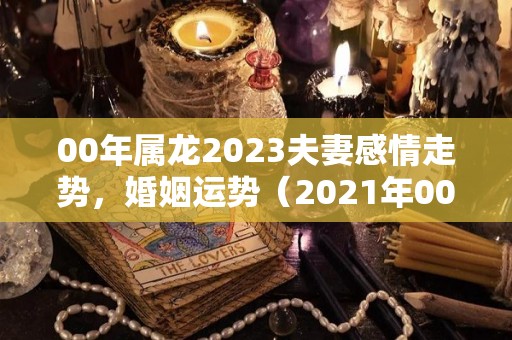 00年属龙2023夫妻感情走势，婚姻运势（2021年00年属龙姻缘）