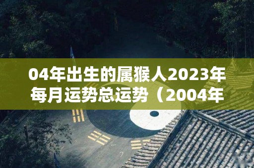 04年出生的属猴人2023年每月运势总运势（2004年猴在2023年运势）