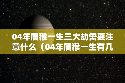 04年属猴一生三大劫需要注意什么（04年属猴一生有几次婚姻）