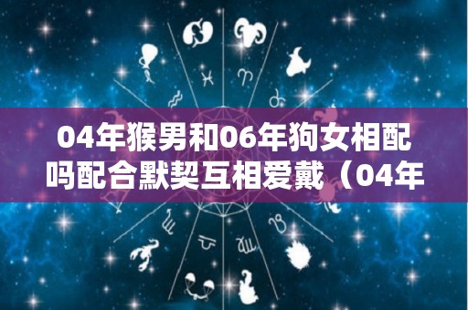 04年猴男和06年狗女相配吗配合默契互相爱戴（04年男猴配什么生肖最好）