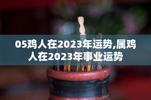 05鸡人在2023年运势,属鸡人在2023年事业运势