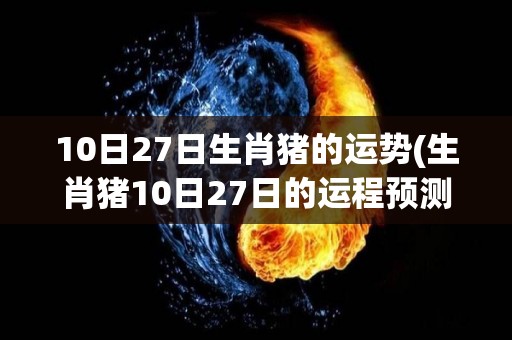 10日27日生肖猪的运势(生肖猪10日27日的运程预测)