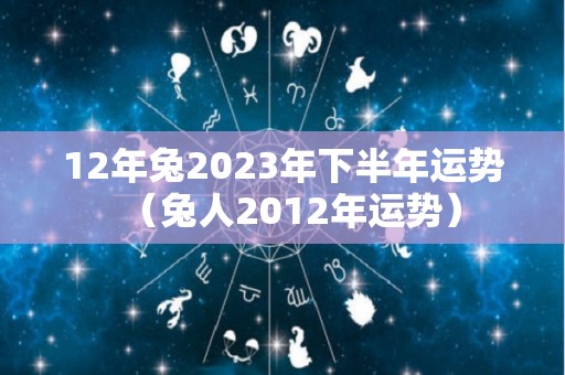 12年兔2023年下半年运势（兔人2012年运势）