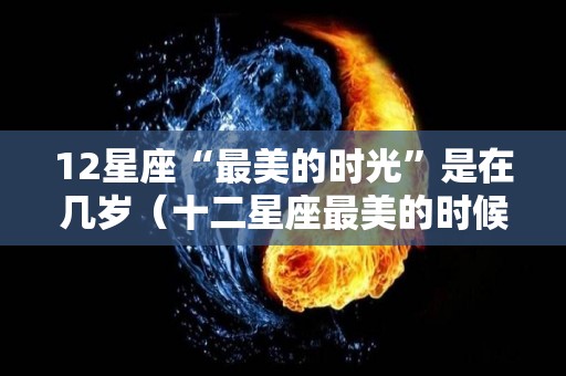 12星座“最美的时光”是在几岁（十二星座最美的时候是几岁）