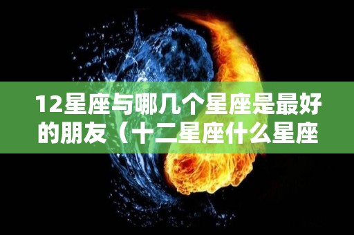 12星座与哪几个星座是最好的朋友（十二星座什么星座和什么星座是好朋友）