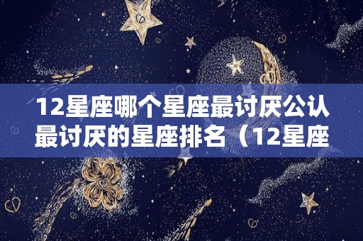 12星座哪个星座最讨厌公认最讨厌的星座排名（12星座最讨厌的星座是什么星座）