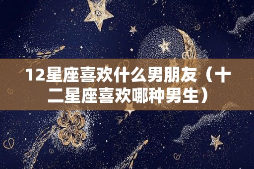 12星座喜欢什么男朋友（十二星座喜欢哪种男生）