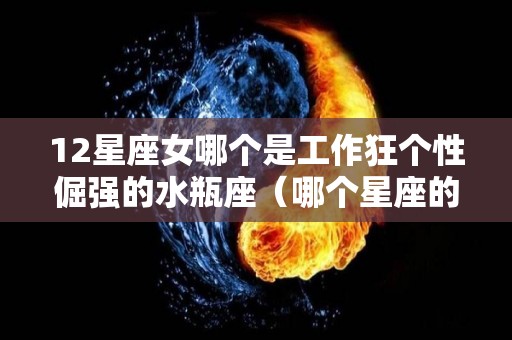 12星座女哪个是工作狂个性倔强的水瓶座（哪个星座的女生是工作狂）