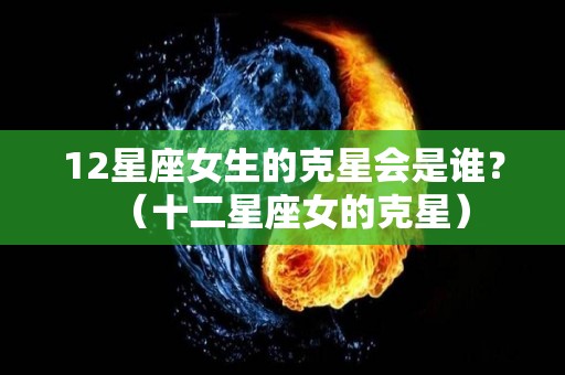 12星座女生的克星会是谁？（十二星座女的克星）