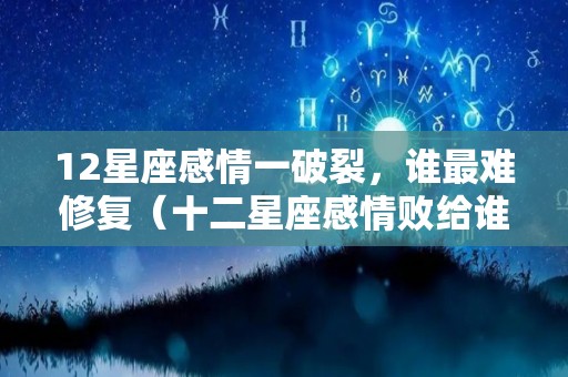 12星座感情一破裂，谁最难修复（十二星座感情败给谁）