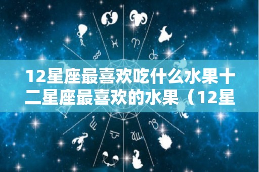 12星座最喜欢吃什么水果十二星座最喜欢的水果（12星座最喜欢吃什么水果?）