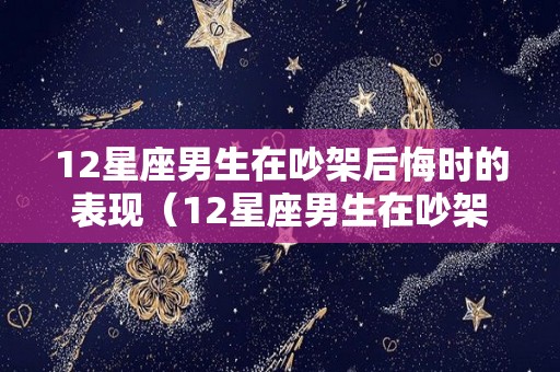 12星座男生在吵架后悔时的表现（12星座男生在吵架后悔时的表现是什么）