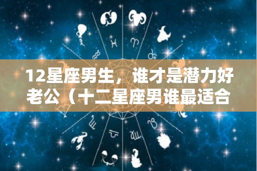 12星座男生，谁才是潜力好老公（十二星座男谁最适合做老公）