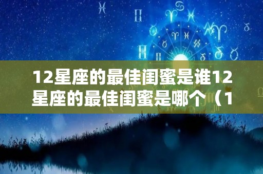 12星座的最佳闺蜜是谁12星座的最佳闺蜜是哪个（12星座中所有的分别是哪几个是最佳闺蜜）