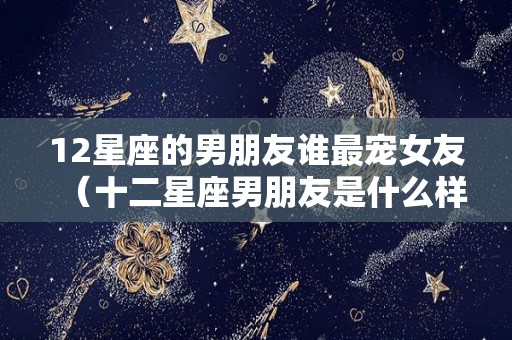 12星座的男朋友谁最宠女友（十二星座男朋友是什么样子的）