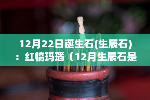 12月22日诞生石(生辰石)：红犒玛瑙（12月生辰石是指阴历还是阳历）